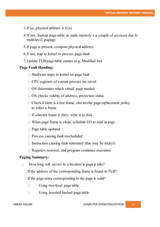 VIRTUAL MEMORY (REVISED VERSION)
UMERA ANJUM COMPUTER OPERATINGSYSTEMS 14
3.If so, physical address is (f,o)
4.If not, lookup page-table in main memory ( a couple of accesses due to
multi-level paging)
5.If page is present, compute physical address
6.If not, trap to kernel to process page-fault
7.Update TLB/page-table entries (e.g. Modified bit)
Page Fault Handing:
Hardware traps to kernel on page fault
CPU registers of current process are saved
OS determines which virtual page needed
OS checks validity of address, protection status
Checkif there is a free frame, else invoke page replacement policy
to select a frame
If selected frame is dirty, write it to disk
When page frame is clean, schedule I/O to read in page
Page table updated
Process causing fault rescheduled
Instruction causing fault reinstated (this may be tricky!)
Registers restored, and program continues execution
Paging Summary:
How long will access to a location in page p take?
If the address of the corresponding frame is found in TLB?
If the page-entry corresponding to the page is valid?
Using two-level page table
Using Inverted hashed page-table
 