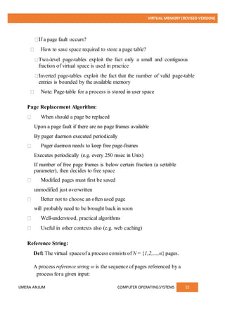 VIRTUAL MEMORY (REVISED VERSION)
UMERA ANJUM COMPUTER OPERATINGSYSTEMS 15
If a page fault occurs?
How to save space required to store a page table?
Two-level page-tables exploit the fact only a small and contiguous
fraction of virtual space is used in practice
Inverted page-tables exploit the fact that the number of valid page-table
entries is bounded by the available memory
Note: Page-table for a process is stored in user space
Page Replacement Algorithm:
When should a page be replaced
Upon a page fault if there are no page frames available
By pager daemon executed periodically
Pager daemon needs to keep free page-frames
Executes periodically (e.g. every 250 msec in Unix)
If number of free page frames is below certain fraction (a settable
parameter), then decides to free space
Modified pages must first be saved
unmodified just overwritten
Better not to choose an often used page
will probably need to be brought back in soon
Well-understood, practical algorithms
Useful in other contexts also (e.g. web caching)
Reference String:
Def: The virtual spaceof a process consists of N = {1,2,…,n} pages.
A process reference string w is the sequence of pages referenced by a
process fora given input:
 