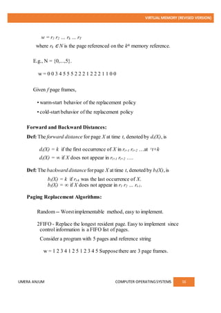 VIRTUAL MEMORY (REVISED VERSION)
UMERA ANJUM COMPUTER OPERATINGSYSTEMS 16
w = r1 r2 … rk … rT
where rk ∈ N is the page referenced on the kth memory reference.
E.g., N = {0,...,5}.
w = 0 0 3 4 5 5 5 2 2 2 1 2 2 2 1 1 0 0
Given f page frames,
• warm-start behavior of the replacement policy
• cold-start behavior of the replacement policy
Forward and Backward Distances:
Def: The forward distance for page X at time t, denoted by dt(X), is
dt(X) = k if the first occurrence of X in rt+1 rt+2 …at rt+k.
dt(X) = ∞ if X does not appear in rt+1 rt+2 ….
Def: The backward distance forpage X at time t, denoted by bt(X), is
bt(X) = k if rt-k was the last occurrence of X.
bt(X) = ∞ if X does not appear in r1 r2 … rt-1.
Paging Replacement Algorithms:
Random -- Worstimplementable method, easy to implement.
2FIFO - Replace the longest resident page. Easy to implement since
control information is a FIFO list of pages.
Consider a program with 5 pages and reference string
w = 1 2 3 4 1 2 5 1 2 3 4 5 Supposethere are 3 page frames.
 