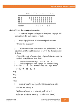 VIRTUAL MEMORY (REVISED VERSION)
UMERA ANJUM COMPUTER OPERATINGSYSTEMS 17
Optimal Page ReplacementAlgorithm
If we knew the precise sequence of requests for pages, we
can optimize for least number of faults
Replace page needed at the farthest point in future
Optimal but unrealizable
Off-line simulations can estimate the performance of this
algorithm, and be used to measure how well the chosenscheme
is doing
Competitive ratio of an algorithm = (page-faults generated by
optimal policy)/(actual page faults)
Consider reference string: 1 2 3 4 1 2 5 1 2 3 2 5
Consider a program with 5 pages and reference string
w = 1 2 3 4 1 2 5 1 2 3 4 5 Supposethere are 3 page frames.
w = 1 2 3 4 1 2 5 1 2 3 4 5
PF 1
PF 2
PF 3
victim
Use reference bit and modified bit in page-table entry
Both bits are initially 0
Read sets reference to 1, write sets both bits to 1
Reference bit cleared on every clock interrupt (40ms)
 