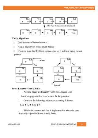 VIRTUAL MEMORY (REVISED VERSION)
UMERA ANJUM COMPUTER OPERATINGSYSTEMS 19
Clock Algorithm:
Optimization of Second chance
Keep a circular list with current pointer
If current page has R=0 then replace, else set R to 0 and move current
pointer
Least Recently Used (LRU):
Assume pages used recently will be used again soon
throw out page that has been unused for longest time
Consider the following references assuming 3 frames
1 2 3 4 1 2 5 1 2 3 2 5
This is the best method that is implementable since the past
is usually a good indicator for the future.
 