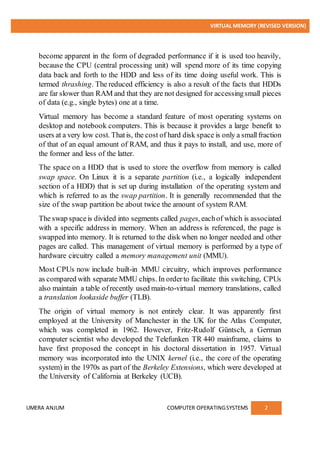 VIRTUAL MEMORY (REVISED VERSION)
UMERA ANJUM COMPUTER OPERATINGSYSTEMS 2
become apparent in the form of degraded performance if it is used too heavily,
because the CPU (central processing unit) will spend more of its time copying
data back and forth to the HDD and less of its time doing useful work. This is
termed thrashing. The reduced efficiency is also a result of the facts that HDDs
are far slower than RAM and that they are not designed for accessingsmall pieces
of data (e.g., single bytes) one at a time.
Virtual memory has become a standard feature of most operating systems on
desktop and notebook computers. This is because it provides a large benefit to
users at a very low cost. Thatis, the cost of hard disk space is only a smallfraction
of that of an equal amount of RAM, and thus it pays to install, and use, more of
the former and less of the latter.
The space on a HDD that is used to store the overflow from memory is called
swap space. On Linux it is a separate partition (i.e., a logically independent
section of a HDD) that is set up during installation of the operating system and
which is referred to as the swap partition. It is generally recommended that the
size of the swap partition be about twice the amount of system RAM.
The swap spaceis divided into segments called pages, eachof which is associated
with a specific address in memory. When an address is referenced, the page is
swapped into memory. It is returned to the disk when no longer needed and other
pages are called. This management of virtual memory is performed by a type of
hardware circuitry called a memory management unit (MMU).
Most CPUs now include built-in MMU circuitry, which improves performance
as compared with separate MMU chips. In orderto facilitate this switching, CPUs
also maintain a table ofrecently used main-to-virtual memory translations, called
a translation lookaside buffer (TLB).
The origin of virtual memory is not entirely clear. It was apparently first
employed at the University of Manchester in the UK for the Atlas Computer,
which was completed in 1962. However, Fritz-Rudolf Güntsch, a German
computer scientist who developed the Telefunken TR 440 mainframe, claims to
have first proposed the concept in his doctoral dissertation in 1957. Virtual
memory was incorporated into the UNIX kernel (i.e., the core of the operating
system) in the 1970s as part of the Berkeley Extensions, which were developed at
the University of California at Berkeley (UCB).
 