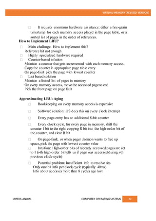 VIRTUAL MEMORY (REVISED VERSION)
UMERA ANJUM COMPUTER OPERATINGSYSTEMS 20
It requires enormous hardware assistance: either a fine-grain
timestamp for each memory access placed in the page table, or a
sorted list of pages in the order of references.
How to Implement LRU?
Main challenge: How to implement this?
Reference bit not enough
Highly specialized hardware required
Counter-based solution
Maintain a counter that gets incremented with each memory access,
Copythe counter in appropriate page table entry
On page-fault pick the page with lowest counter
List based solution
Maintain a linked list of pages in memory
On every memory access, move the accessed page to end
Pick the front page on page fault
Approximating LRU: Aging
Bookkeeping on every memory access is expensive
Software solution: OS does this on every clock interrupt
Every page-entry has an additional 8-bit counter
Every clock cycle, for every page in memory, shift the
counter 1 bit to the right copying R bit into the high-order bit of
the counter, and clear R bit
On page-fault, or when pager daemon wants to free up
space, pick the page with lowest counter value
Intuition: High-order bits of recently accessed pages are set
to 1 (i-th high-order bit tells us if page was accessed during i-th
previous clock-cycle)
Potential problem: Insufficient info to resolve ties
Only one bit info per clock cycle (typically 40ms)
Info about accesses more than 8 cycles ago lost
 