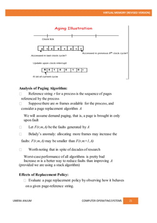 VIRTUAL MEMORY (REVISED VERSION)
UMERA ANJUM COMPUTER OPERATINGSYSTEMS 21
Analysis of Paging Algorithm:
Reference string r for a process is the sequence of pages
referenced by the process
Supposethere are m frames available for the process, and
consider a page replacement algorithm A
We will assume demand paging, that is, a page is brought in only
upon fault
Let F(r,m,A) be the faults generated by A
Belady’s anomaly: allocating more frames may increase the
faults: F(r,m,A) may be smaller than F(r,m+1,A)
Worth noting that in spite of decades of research
Worst-caseperformance of all algorithms is pretty bad
Increase m is a better way to reduce faults than improving A
(provided we are using a stack algorithm)
Effects of Replacement Policy:
Evaluate a page replacement policy by observing how it behaves
on a given page-reference string.
 