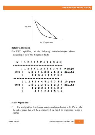 VIRTUAL MEMORY (REVISED VERSION)
UMERA ANJUM COMPUTER OPERATINGSYSTEMS 22
Belady’s Anomaly:
For FIFO algorithm, as the following counter-example shows,
increasing m from 3 to 4 increases faults
Stack Algorithms:
Foran algorithm A, reference string r, and page-frames m, let P(r,m,A) be
the set of pages that will be in memory if we run A on references r using m
frames
 