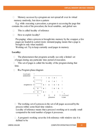 VIRTUAL MEMORY (REVISED VERSION)
UMERA ANJUM COMPUTER OPERATINGSYSTEMS 24
Memory accesses bya program are not spread all over its virtual
memory randomly, but show a pattern
E.g. while executing a procedure, a program is accessing the page that
contains the codeof the procedure, the local variables, and global vars
This is called locality of reference
How to exploit locality?
Pre-paging: when a process is brought into memory by the swapper, a few
pages are loaded in a priori (note: demand paging means that a page is
brought in only when needed)
Working set: Try to keep currently used pages in memory
Locality:
The phenomenon that programs actually use only a limited set
of pages during any particular time period of execution.
This set of pages is called the locality of the program during that
time.
Ex. Program phase diagram
The working set of a process is the set of all pages accessed bythe
process within some fixed time window.
Locality of reference means that a process'sworking set is usually small
compared to the total number of pages it possesses.
A program's working set at the k-th reference with window size h is
defined to be
 