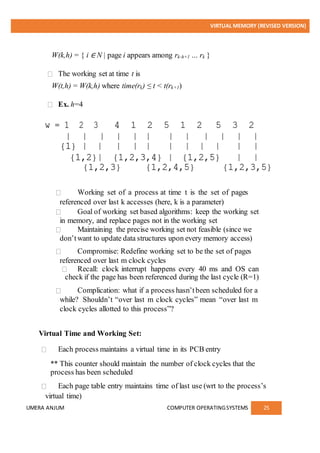 VIRTUAL MEMORY (REVISED VERSION)
UMERA ANJUM COMPUTER OPERATINGSYSTEMS 25
W(k,h) = { i ∈ N | page i appears among rk-h+1 … rk }
The working set at time t is
W(t,h) = W(k,h) where time(rk) ≤ t < t(rk+1)
Ex. h=4
Working set of a process at time t is the set of pages
referenced over last k accesses (here, k is a parameter)
Goal of working set based algorithms: keep the working set
in memory, and replace pages not in the working set
Maintaining the precise working set not feasible (since we
don’twant to update data structures upon every memory access)
Compromise: Redefine working set to be the set of pages
referenced over last m clock cycles
Recall: clock interrupt happens every 40 ms and OS can
check if the page has been referenced during the last cycle (R=1)
Complication: what if a process hasn’tbeen scheduled for a
while? Shouldn’t “over last m clock cycles” mean “over last m
clock cycles allotted to this process”?
Virtual Time and Working Set:
Each process maintains a virtual time in its PCB entry
** This counter should maintain the number of clock cycles that the
process has been scheduled
Each page table entry maintains time of last use (wrt to the process’s
virtual time)
 