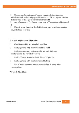 VIRTUAL MEMORY (REVISED VERSION)
UMERA ANJUM COMPUTER OPERATINGSYSTEMS 26
Upon every clock interrupt, if current process is P, then increment
virtual time of P, and for all pages of P in memory, if R = 1, update “time of
last use” field of the page to current virtual time of P
Age of a page p of P = Current virtual time of P minus time of last use of
p
If age is larger than some threshold, then the page is not in the working
set, and should be evicted
WSClock Replacement Algorithm:
Combines working set with clock algorithm
Each page table entry maintains modified bit M
Each page table entry maintains reference bit R indicating
whether used in the current clock cycle
Each PCB entry maintains virtual time of the process
Each page table entry maintains time of last use
List of active pages of a process are maintained in a ring with a
current pointer
WSClock Algorithm:
 