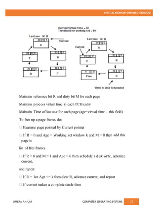 VIRTUAL MEMORY (REVISED VERSION)
UMERA ANJUM COMPUTER OPERATINGSYSTEMS 27
Maintain reference bit R and dirty bit M for each page
Maintain process virtual time in each PCB entry
Maintain Time of last use for each page (age=virtual time – this field)
To free up a page-frame, do:
n add this
page to
list of free frames
current,
and repeat
 