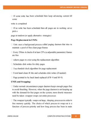 VIRTUAL MEMORY (REVISED VERSION)
UMERA ANJUM COMPUTER OPERATINGSYSTEMS 28
been scheduled then keep advancing current till
some
write is completed
pick a
page at random (or apply alternative strategies)
Page Replacement in UNIX:
called paging daemon that tries to
maintain a pool of free clean page-frames
are free
-handed clock algorithm for page replacement
UNIX and Swapping:
to avoid thrashing. However, when the page daemon is not keeping up
with the demand for free pages on the system, more drastic measures
need be taken: swapper swaps out entire processes
to
free memory quickly. The choice of which process to swap out is a
function of process priority and how long process has been in main
 