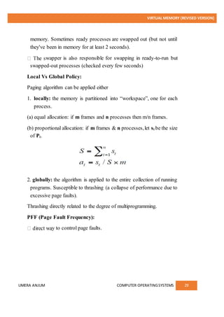 VIRTUAL MEMORY (REVISED VERSION)
UMERA ANJUM COMPUTER OPERATINGSYSTEMS 29
memory. Sometimes ready processes are swapped out (but not until
they've been in memory for at least 2 seconds).
wapper is also responsible for swapping in ready-to-run but
swapped-out processes (checked every few seconds)
Local Vs Global Policy:
Paging algorithm can be applied either
1. locally: the memory is partitioned into “workspace”, one for each
process.
(a) equal allocation: if m frames and n processes then m/n frames.
(b) proportional allocation: if m frames & n processes,let si be the size
of Pi.
2. globally: the algorithm is applied to the entire collection of running
programs. Susceptible to thrashing (a collapse of performance due to
excessive page faults).
Thrashing directly related to the degree of multiprogramming.
PFF (Page Fault Frequency):
y to control page faults.
 
