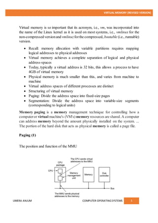 VIRTUAL MEMORY (REVISED VERSION)
UMERA ANJUM COMPUTER OPERATINGSYSTEMS 3
Virtual memory is so important that its acronym, i.e., vm, was incorporated into
the name of the Linux kernel as it is used on most systems, i.e., vmlinux for the
non-compressed versionand vmlinuzforthe compressed, bootable (i.e., runnable)
version.
 Recall: memory allocation with variable partitions requires mapping
logical addresses to physical addresses
 Virtual memory achieves a complete separation of logical and physical
address-spaces
 Today, typically a virtual address is 32 bits, this allows a process to have
4GB of virtual memory
 Physical memory is much smaller than this, and varies from machine to
machine
 Virtual address spaces of different processes are distinct
 Structuring of virtual memory
 Paging: Divide the address space into fixed-size pages
 Segmentation: Divide the address space into variable-size segments
(corresponding to logical units)
Memory paging is a memory management technique for controlling how a
computeror virtual machine's (VM's) memory resources are shared. A computer
can address memory beyond the amount physically installed on the system. ...
The portion of the hard disk that acts as physical memory is called a page file.
Paging (1)
The position and function of the MMU
 