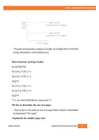 VIRTUAL MEMORY (REVISED VERSION)
UMERA ANJUM COMPUTER OPERATINGSYSTEMS 30
-time at run-time
(using information saved during exec)
Data Structure on Page Faults:
int a[128][128]
for (j=0, j<128, j++)
for (i=0, i<128, i++)
a[i,j]=0
for (i=0, i<128, i++)
for (j=0, j<128, j++)
a[i,j]=0
** C row first FORTRAN column first **
OS has to determine the size of a page:
by hardware)? Not quite!
Arguments for smaller page size:
 