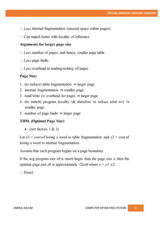 VIRTUAL MEMORY (REVISED VERSION)
UMERA ANJUM COMPUTER OPERATINGSYSTEMS 31
internal fragmentation (unused space within pages)
Arguments for larger page size
Page Size:
1. (to reduce) table fragmentation ⇒ larger page
2. internal fragmentation ⇒ smaller page
3. read/write i/o overhead for pages ⇒ larger page
4. (to match) program locality (& therefore to reduce total i/o) ⇒
smaller page
5. number of page faults ⇒ larger page
THM. (Optimal Page Size)
 (wrt factors 1 & 2)
Let c1 = cost of losing a word to table fragmentation and c2 = cost of
losing a word to internal fragmentation.
Assume that each program begins on a page boundary.
If the avg program size s0 is much larger than the page size z, then the
optimal page size z0 is approximately √2cs0 where c = c1 /c2.
 