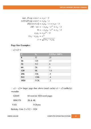 VIRTUAL MEMORY (REVISED VERSION)
UMERA ANJUM COMPUTER OPERATINGSYSTEMS 32
Page Size Examples:
Z S0 f=Z/S0× 100%
8 32 25
16 128 13
32 512 6
64 2K 3
128 8K 1.6
256 32K .8
512 128K .4
1024 512K .2
⇒ larger page than above (need cache) c1 < c2 (unlikely)
⇒smaller
GE645 64 word & 1024-word pages
IBM/370 2K & 4K
VAX 512bytes
Berkeley Unix 2 x 512 = 1024
 