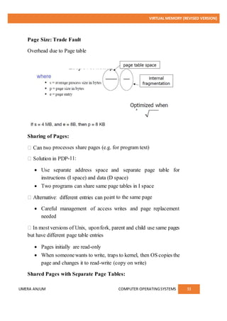 VIRTUAL MEMORY (REVISED VERSION)
UMERA ANJUM COMPUTER OPERATINGSYSTEMS 33
Page Size: Trade Fault
Overhead due to Page table
Sharing of Pages:
processes share pages (e.g. for program text)
-11:
 Use separate address space and separate page table for
instructions (I space) and data (D space)
 Two programs can share same page tables in I space
nt to the same page
 Careful management of access writes and page replacement
needed
but have different page table entries
 Pages initially are read-only
 When someonewants to write, traps to kernel, then OS copies the
page and changes it to read-write (copy on write)
Shared Pages with Separate Page Tables:
 