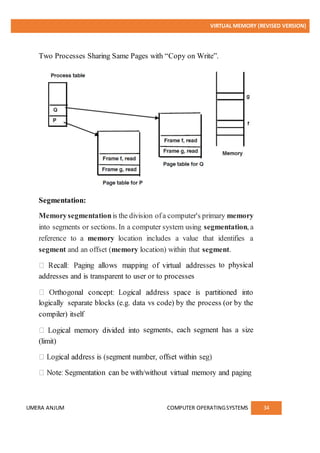 VIRTUAL MEMORY (REVISED VERSION)
UMERA ANJUM COMPUTER OPERATINGSYSTEMS 34
Two Processes Sharing Same Pages with “Copy on Write”.
Segmentation:
Memorysegmentationis the division ofa computer's primary memory
into segments or sections. In a computer system using segmentation, a
reference to a memory location includes a value that identifies a
segment and an offset (memory location) within that segment.
to physical
addresses and is transparent to user or to processes
logically separate blocks (e.g. data vs code) by the process (or by the
compiler) itself
segments, each segment has a size
(limit)
 