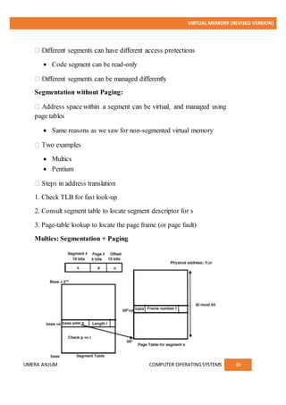 VIRTUAL MEMORY (REVISED VERSION)
UMERA ANJUM COMPUTER OPERATINGSYSTEMS 36
 Code segment can be read-only
Segmentation without Paging:
page tables
 Same reasons as we saw for non-segmented virtual memory
 Multics
 Pentium
1. Check TLB for fast look-up
2. Consult segment table to locate segment descriptor for s
3. Page-table lookup to locate the page frame (or page fault)
Multics: Segmentation + Paging
 