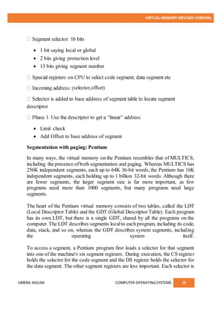 VIRTUAL MEMORY (REVISED VERSION)
UMERA ANJUM COMPUTER OPERATINGSYSTEMS 38
 1 bit saying local or global
 2 bits giving protection level
 13 bits giving segment number
selector,offset)
descriptor
 Limit check
 Add Offset to base address of segment
Segmentation with paging: Pentium
In many ways, the virtual memory on the Pentium resembles that of MULTICS,
including the presence ofboth segmentation and paging. Whereas MULTICS has
256K independent segments, each up to 64K 36-bit words, the Pentium has 16K
independent segments, each holding up to 1 billion 32-bit words. Although there
are fewer segments, the larger segment size is far more important, as few
programs need more than 1000 segments, but many programs need large
segments.
The heart of the Pentium virtual memory consists of two tables, called the LDT
(Local Descriptor Table) and the GDT (Global Descriptor Table). Each program
has its own LDT, but there is a single GDT, shared by all the programs on the
computer. The LDT describes segments localto each program, including its code,
data, stack, and so on, whereas the GDT describes system segments, including
the operating system itself.
To access a segment, a Pentium program first loads a selector for that segment
into one of the machine's six segment registers. During execution, the CS register
holds the selector for the code segment and the DS register holds the selector for
the data segment. The other segment registers are less important. Each selector is
 