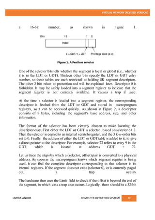 VIRTUAL MEMORY (REVISED VERSION)
UMERA ANJUM COMPUTER OPERATINGSYSTEMS 39
a 16-bit number, as shown in Figure 1.
One of the selector bits tells whether the segment is local or global (i.e., whether
it is in the LDT or GDT). Thirteen other bits specify the LDT or GDT entry
number, so these tables are each restricted to holding 8K segment descriptors.
The other 2 bits relate to protection and will be explained later. Descriptor 0 is
forbidden. It may be safely loaded into a segment register to indicate that the
segment register is not currently available. It causes a trap if used.
At the time a selector is loaded into a segment register, the corresponding
descriptor is fetched from the LDT or GDT and stored in microprogram
registers, so it can be accessed quickly. As shown in Figure 2, a descriptor
consists of 8 bytes, including the segment's base address, size, and other
information.
The format of the selector has been cleverly chosen to make locating the
descriptor easy. First either the LDT or GDT is selected, based on selector bit 2.
Then the selector is copied to an internal scratchregister, and the 3 low-order bits
set to 0. Finally, the address ofeither the LDT or GDT table is added to it, to give
a direct pointer to the descriptor. For example, selector 72 refers to entry 9 in the
GDT, which is located at address GDT + 72.
Let us trace the steps by which a (selector, offset) pair is converted to a physical
address. As soon as the microprogram knows which segment register is being
used, it can find the complete descriptor corresponding to that selector in its
internal registers. If the segment does not exist (selector 0), or is currently paged
out, a trap occurs.
The hardware then uses the Limit field to check if the offset is beyond the end of
the segment, in which casea trap also occurs. Logically, there should be a 32-bit
 