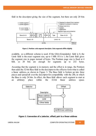 VIRTUAL MEMORY (REVISED VERSION)
UMERA ANJUM COMPUTER OPERATINGSYSTEMS 40
field in the descriptor giving the size of the segment, but there are only 20 bits
available, so a different scheme is used. If the Gbit (Granularity) field is 0, the
Limit field is the exact segment size, up to 1 MB. If it is 1, the Limit field gives
the segment size in pages instead of bytes. The Pentium page size is fixed at 4
KB, so 20 bits are enough for segments up to 232 bytes.
Assuming that the segment is in memory and the offset is in range, the Pentium
then adds the 32-bit Base field in the descriptorto the offsetto form what is called
a linear address, as shown in Figure 3. The Base field is broken up into three
pieces and spread all over the descriptorfor compatibility with the 286, in which
the Base is only 24 bits. In effect, the Base field allows each segment to start at
an arbitrary place within the 32-bit linear address space.
 