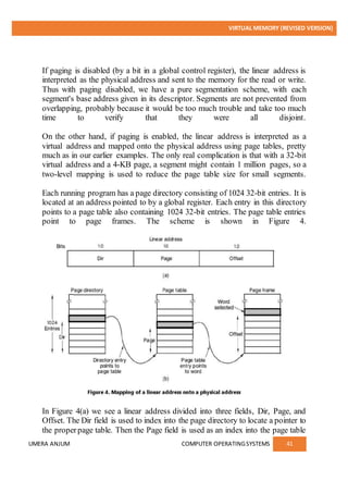 VIRTUAL MEMORY (REVISED VERSION)
UMERA ANJUM COMPUTER OPERATINGSYSTEMS 41
If paging is disabled (by a bit in a global control register), the linear address is
interpreted as the physical address and sent to the memory for the read or write.
Thus with paging disabled, we have a pure segmentation scheme, with each
segment's base address given in its descriptor. Segments are not prevented from
overlapping, probably because it would be too much trouble and take too much
time to verify that they were all disjoint.
On the other hand, if paging is enabled, the linear address is interpreted as a
virtual address and mapped onto the physical address using page tables, pretty
much as in our earlier examples. The only real complication is that with a 32-bit
virtual address and a 4-KB page, a segment might contain 1 million pages, so a
two-level mapping is used to reduce the page table size for small segments.
Each running program has a page directory consisting of 1024 32-bit entries. It is
located at an address pointed to by a global register. Each entry in this directory
points to a page table also containing 1024 32-bit entries. The page table entries
point to page frames. The scheme is shown in Figure 4.
In Figure 4(a) we see a linear address divided into three fields, Dir, Page, and
Offset. The Dir field is used to index into the page directory to locate a pointer to
the properpage table. Then the Page field is used as an index into the page table
 