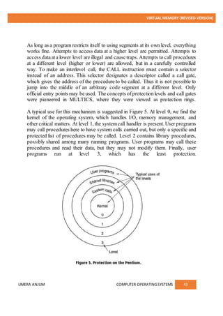VIRTUAL MEMORY (REVISED VERSION)
UMERA ANJUM COMPUTER OPERATINGSYSTEMS 43
As long as a program restricts itself to using segments at its own level, everything
works fine. Attempts to access data at a higher level are permitted. Attempts to
access dataata lower level are illegal and causetraps. Attempts to call procedures
at a different level (higher or lower) are allowed, but in a carefully controlled
way. To make an interlevel call, the CALL instruction must contain a selector
instead of an address. This selector designates a descriptor called a call gate,
which gives the address of the procedure to be called. Thus it is not possible to
jump into the middle of an arbitrary code segment at a different level. Only
official entry points may beused. The concepts ofprotectionlevels and call gates
were pioneered in MULTICS, where they were viewed as protection rings.
A typical use for this mechanism is suggested in Figure 5. At level 0, we find the
kernel of the operating system, which handles I/O, memory management, and
other critical matters. At level 1, the systemcall handler is present. User programs
may call procedures here to have system calls carried out, but only a specific and
protected list of procedures may be called. Level 2 contains library procedures,
possibly shared among many running programs. User programs may call these
procedures and read their data, but they may not modify them. Finally, user
programs run at level 3, which has the least protection.
 