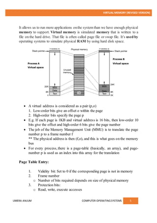 VIRTUAL MEMORY (REVISED VERSION)
UMERA ANJUM COMPUTER OPERATINGSYSTEMS 5
It allows us to run more applications onthe system than we have enough physical
memory to support. Virtual memory is simulated memory that is written to a
file on the hard drive. That file is often called page file or swap file. It's used by
operating systems to simulate physical RAM by using hard disk space.
 A virtual address is considered as a pair (p,o)
1. Low-order bits give an offset o within the page
2. High-order bits specify the page p
 E.g. If each page is 1KB and virtual address is 16 bits, then low-order 10
bits give the offset and high-order 6 bits give the page number
 The job of the Memory Management Unit (MMU) is to translate the page
number p to a frame number f
** The physical address is then (f,o), and this is what goes on the memory
bus
 For every process, there is a page-table (basically, an array), and page-
number p is used as an index into this array for the translation
Page Table Entry:
1. Validity bit: Set to 0 if the corresponding page is not in memory
2. Frame number
o Number of bits required depends on size of physical memory
3. Protection bits:
o Read, write, execute accesses
 