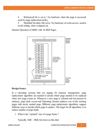 VIRTUAL MEMORY (REVISED VERSION)
UMERA ANJUM COMPUTER OPERATINGSYSTEMS 6
4. Referenced bit is set to 1 by hardware when the page is accessed:
used by page replacement policy
5. Modified bit (dirty bit) set to 1 by hardware on write-access: used to
avoid writing when swapped out
Internal Operation of MMU with 16 4KB Pages.
Design Issues:
In a operating systems that use paging for memory management, page
replacement algorithm are needed to decide which page needed to be replaced
when new page comes in. Whenever a new page is referred and not present in
memory, page fault occurs and Operating System replaces one of the existing
pages with newly needed page. Different page replacement algorithms suggest
different ways to decide which page to replace. The target for all algorithms is to
reduce number of page faults.
1. What is the “optimal” size of a page frame ?
Typically 1KB – 4KB, but more on this later
 