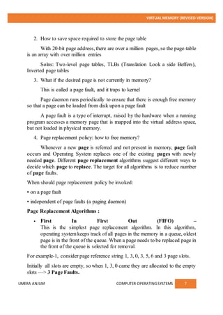 VIRTUAL MEMORY (REVISED VERSION)
UMERA ANJUM COMPUTER OPERATINGSYSTEMS 7
2. How to save space required to store the page table
With 20-bit page address, there are over a million pages, so the page-table
is an array with over million entries
Solns: Two-level page tables, TLBs (Translation Look a side Beffers),
Inverted page tables
3. What if the desired page is not currently in memory?
This is called a page fault, and it traps to kernel
Page daemon runs periodically to ensure that there is enough free memory
so that a page can be loaded from disk upon a page fault
A page fault is a type of interrupt, raised by the hardware when a running
program accesses a memory page that is mapped into the virtual address space,
but not loaded in physical memory.
4. Page replacement policy: how to free memory?
Whenever a new page is referred and not present in memory, page fault
occurs and Operating System replaces one of the existing pages with newly
needed page. Different page replacement algorithms suggest different ways to
decide which page to replace. The target for all algorithms is to reduce number
of page faults.
When should page replacement policy be invoked:
• on a page fault
• independent of page faults (a paging daemon)
Page Replacement Algorithms :
 First In First Out (FIFO) –
This is the simplest page replacement algorithm. In this algorithm,
operating system keeps track of all pages in the memory in a queue, oldest
page is in the front of the queue. When a page needs to be replaced page in
the front of the queue is selected for removal.
For example-1, consider page reference string 1, 3, 0, 3, 5, 6 and 3 page slots.
Initially all slots are empty, so when 1, 3, 0 came they are allocated to the empty
slots —> 3 Page Faults.
 