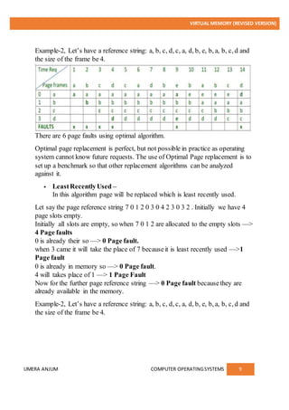 VIRTUAL MEMORY (REVISED VERSION)
UMERA ANJUM COMPUTER OPERATINGSYSTEMS 9
Example-2, Let’s have a reference string: a, b, c, d, c, a, d, b, e, b, a, b, c, d and
the size of the frame be 4.
There are 6 page faults using optimal algorithm.
Optimal page replacement is perfect, but not possible in practice as operating
system cannot know future requests. The use of Optimal Page replacement is to
set up a benchmark so that other replacement algorithms can be analyzed
against it.
 LeastRecentlyUsed –
In this algorithm page will be replaced which is least recently used.
Let say the page reference string 7 0 1 2 0 3 0 4 2 3 0 3 2 . Initially we have 4
page slots empty.
Initially all slots are empty, so when 7 0 1 2 are allocated to the empty slots —>
4 Page faults
0 is already their so —> 0 Page fault.
when 3 came it will take the place of 7 becauseit is least recently used —>1
Page fault
0 is already in memory so —> 0 Page fault.
4 will takes place of 1 —> 1 Page Fault
Now for the further page reference string —> 0 Page fault becausethey are
already available in the memory.
Example-2, Let’s have a reference string: a, b, c, d, c, a, d, b, e, b, a, b, c, d and
the size of the frame be 4.
 