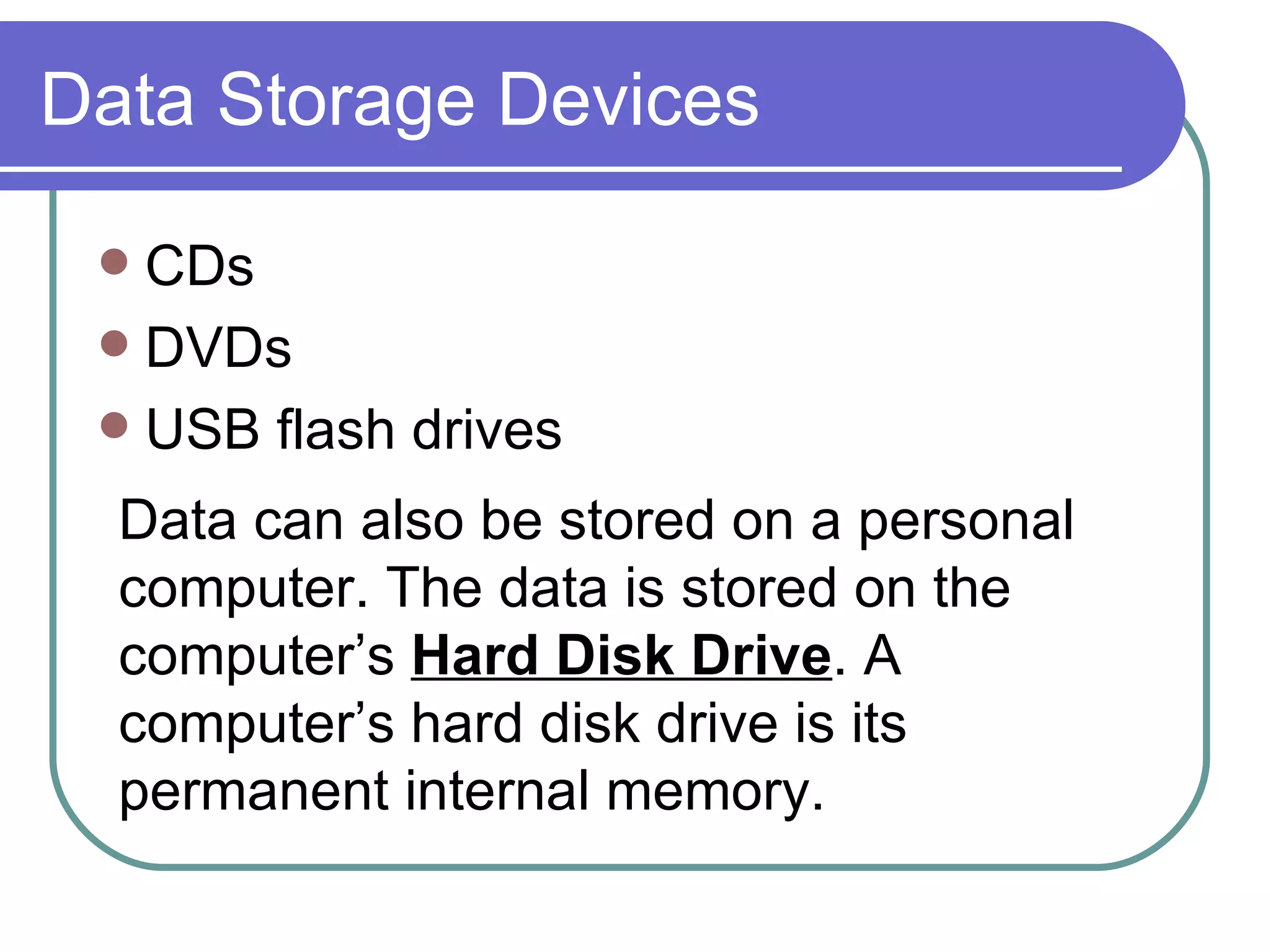 Data Storage Devices CDs DVDs USB flash drives Data can also be stored on a personal computer. The data is stored on the computer’s  Hard Disk Drive . A computer’s hard disk drive is its permanent internal memory.  