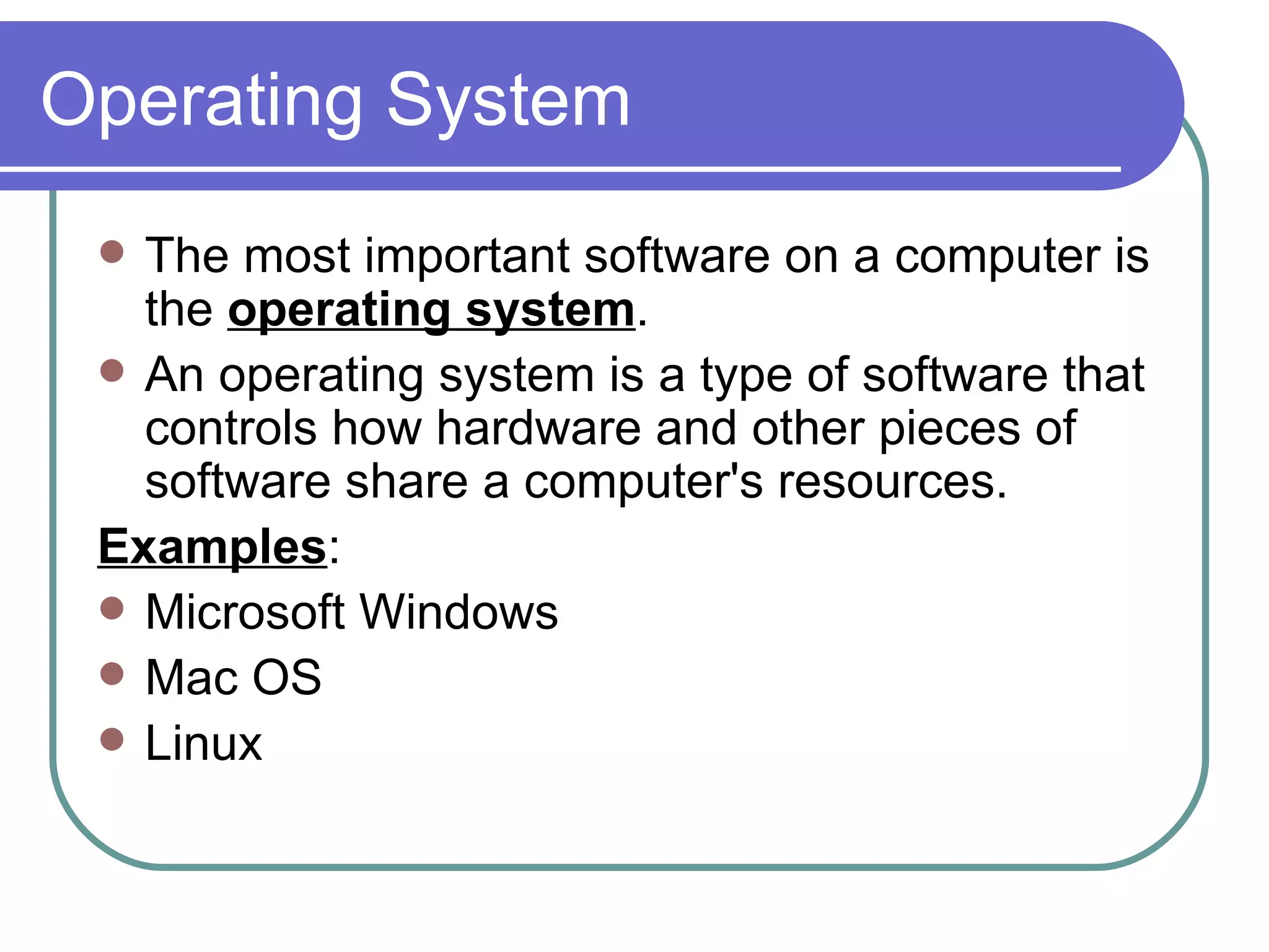 Operating System The most important software on a computer is the  operating system .  An operating system is a type of software that controls how hardware and other pieces of software share a computer's resources.  Examples :  Microsoft Windows Mac OS  Linux 