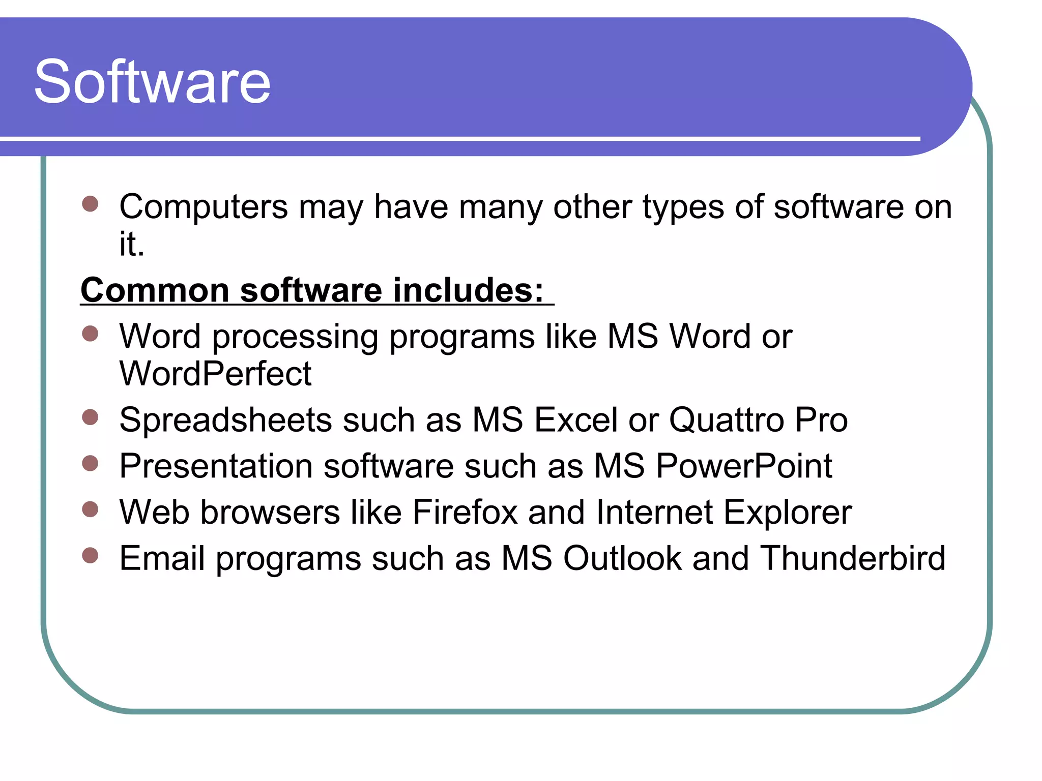 Software Computers may have many other types of software on it.  Common software includes:   Word processing programs like MS Word or WordPerfect Spreadsheets such as MS Excel or Quattro Pro Presentation software such as MS PowerPoint Web browsers like Firefox and Internet Explorer  Email programs such as MS Outlook and Thunderbird 