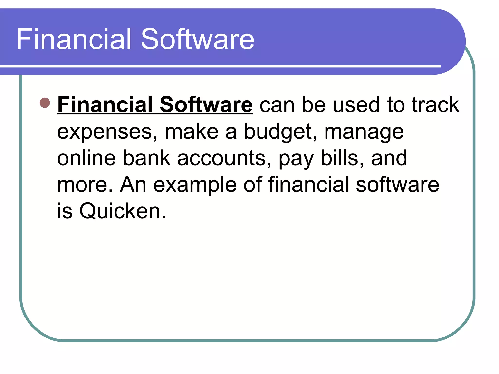Financial Software Financial Software  can be used to track expenses, make a budget, manage online bank accounts, pay bills, and more. An example of financial software is Quicken.  