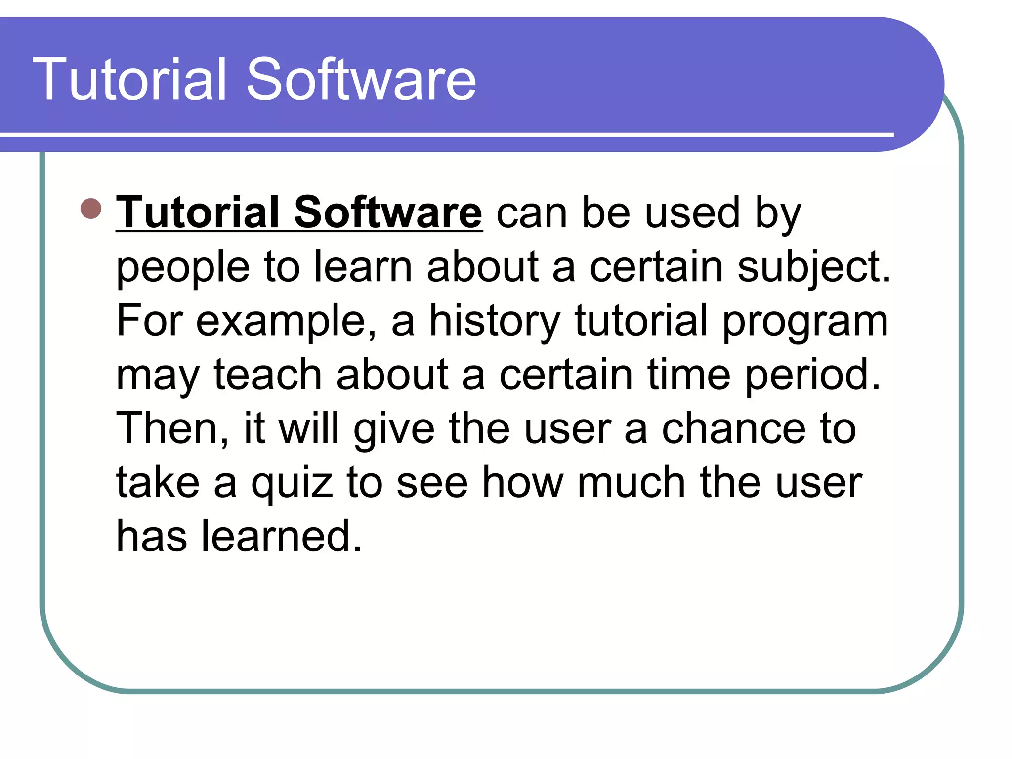 Tutorial Software Tutorial Software  can be used by people to learn about a certain subject. For example, a history tutorial program may teach about a certain time period. Then, it will give the user a chance to take a quiz to see how much the user has learned.  