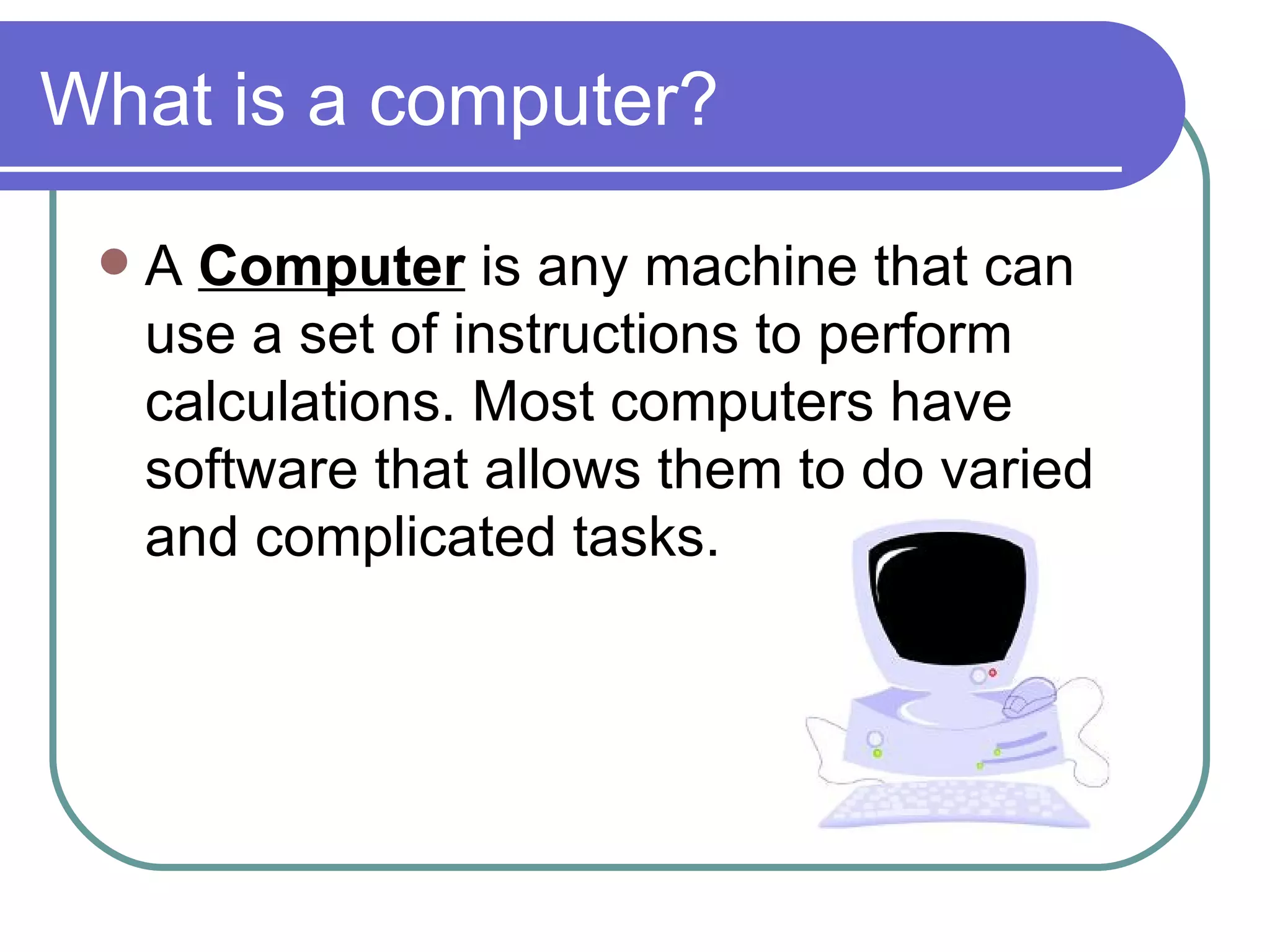 What is a computer? A  Computer  is any machine that can use a set of instructions to perform calculations. Most computers have software that allows them to do varied and complicated tasks.  