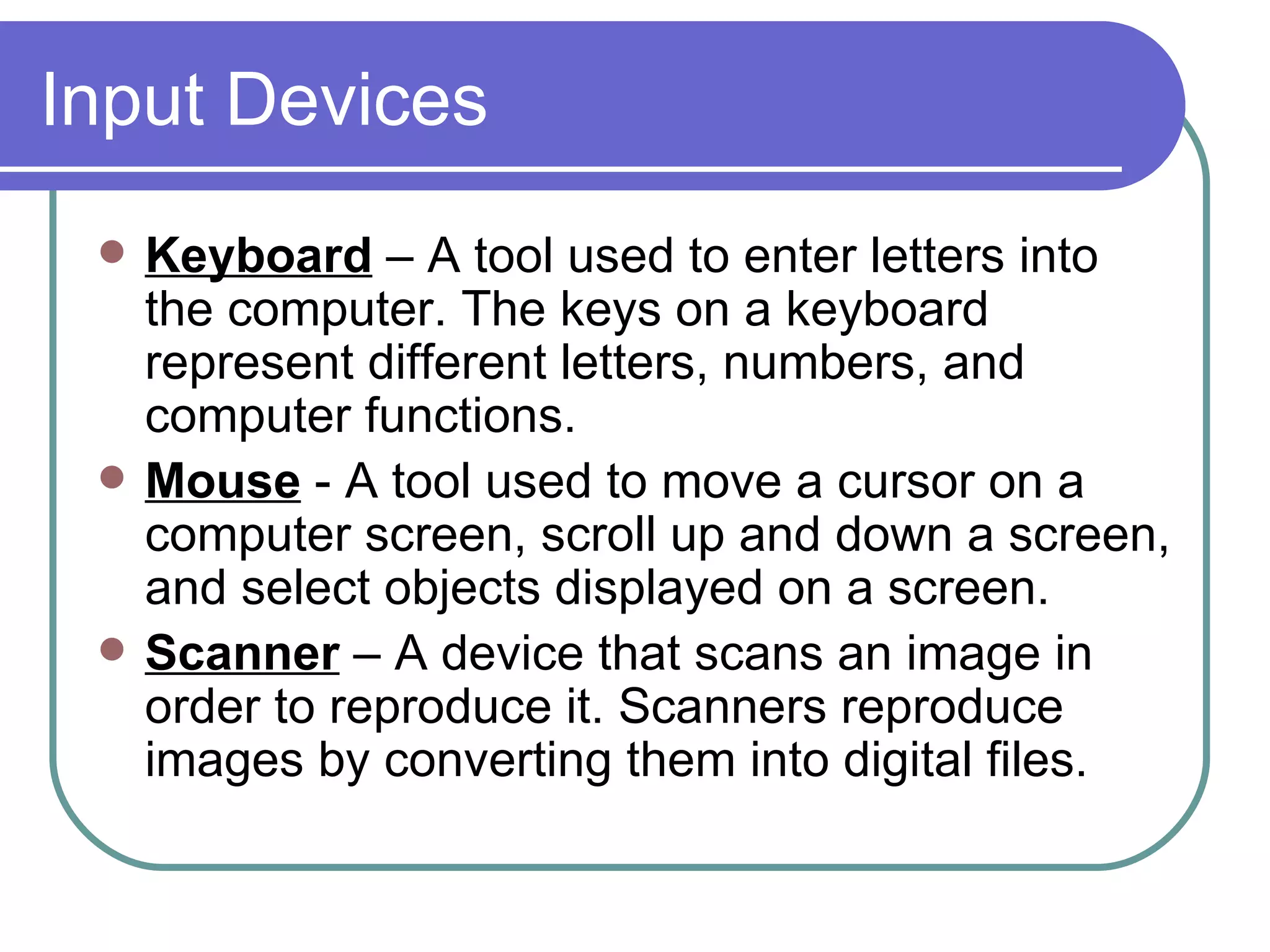 Input Devices Keyboard   – A tool used to enter letters into the computer. The keys on a keyboard represent different letters, numbers, and computer functions.  Mouse   - A tool used to move a cursor on a computer screen, scroll up and down a screen, and select objects displayed on a screen.  Scanner   – A device that scans an image in order to reproduce it. Scanners reproduce images by converting them into digital files.  