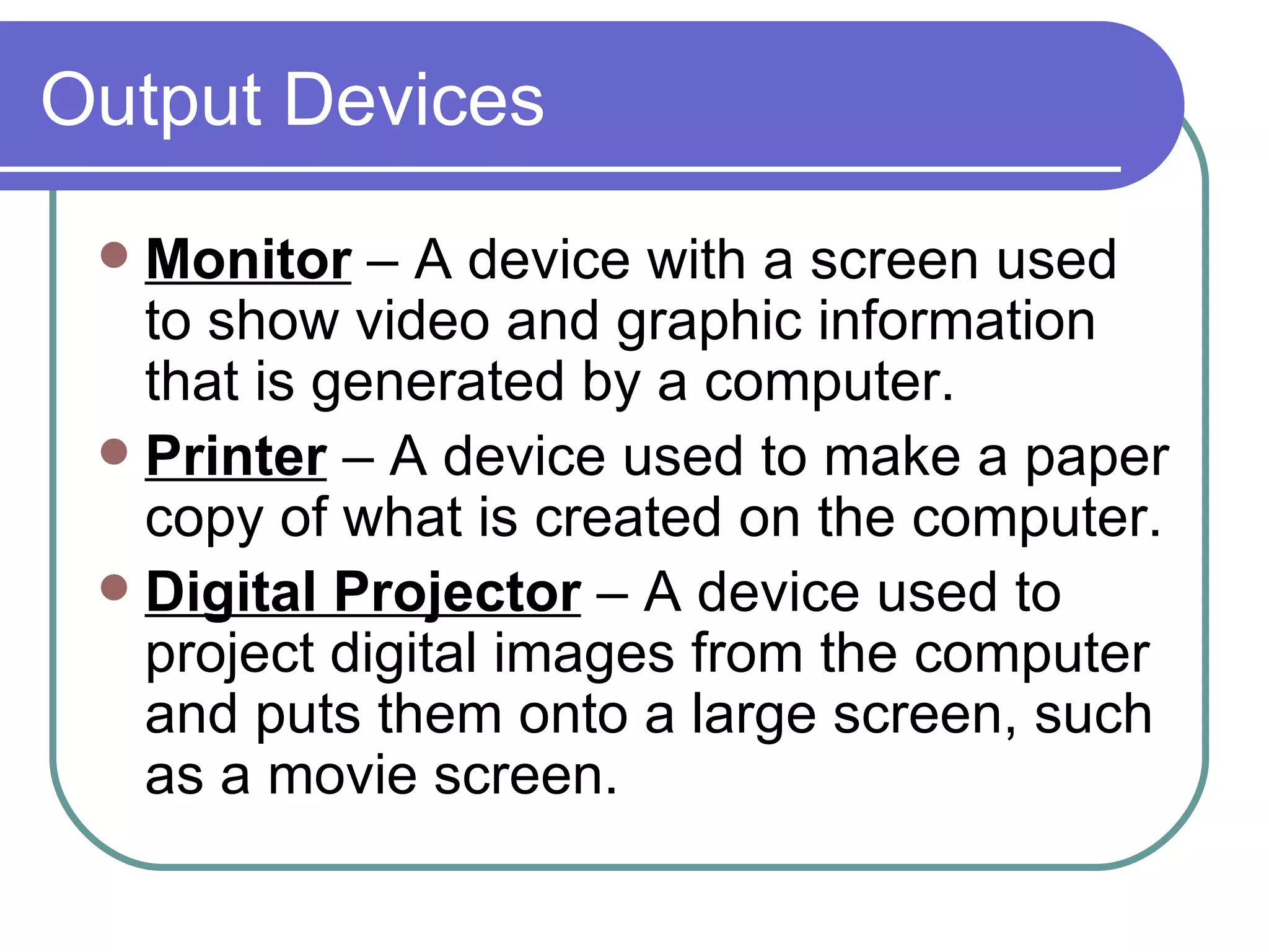 Output Devices Monitor  – A device with a screen used to show video and graphic information that is generated by a computer.  Printer  – A device used to make a paper copy of what is created on the computer.  Digital Projector  – A device used to project digital images from the computer and puts them onto a large screen, such as a movie screen.  