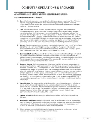 COMPUTER OPERATIONS  PACKAGES 
Advantages and disadvantages of networks 
ADVANTAGES OF GROUP WORKING  SHARING RESOURCES OVER A NETWORK. 
ADVANTAGES OF INSTALLING A NETWORK 
1. Speed. Networks provide a very rapid method for sharing and transferring files. Without a 
network, copying them to floppy disks, then carrying or sending the disks from one 
computer to another shares files. This method of transferring files (referred to as sneaker-net) 
is very time-consuming. 
2. Cost. Networkable versions of many popular software programs are available at 
considerable savings when compared to buying individually licensed copies. Besides 
monetary savings, sharing a program on a network allows for easier upgrading of the 
program. The changes have to be done only once, on the file server, instead of on all the 
individual workstations. Low cost. Single device shared by several machines reduce the 
need to buy many peripheral devices. Resource sharing also serves money. An installation 
can have several low-cost work stations accessing a single file-server. That puts a lot of 
processing power on the user’s desk without the expense of large mainframe systems. 
3. Security. Files and programs on a network can be designated as copy inhibit, so that you 
do not have to worry about illegal copying of programs. Also, passwords can be 
established for specific directories to restrict access to authorized users. Security is good - 
users cannot see other users' files unlike on stand-alone machines. 
4. Centralized Software Management. One of the greatest benefits of installing a network at 
a school is the fact that all of the software can be loaded on one computer (the file 
server). This eliminates that need to spend time and energy installing updates and tracking 
files on independent computers throughout the building. Site licenses are likely to be 
cheaper than buying several stand-alone licenses. 
5. Resource Sharing. Sharing resources is another area in which a network exceeds stand-alone 
computers. Some organizations cannot afford enough laser printers, fax machines, 
modems, scanners, and CD-ROM players for each computer. However, if these or similar 
peripherals are added to a network, they can be shared by many users. Resource sharing 
is the primary benefit of networking. It allows users on different machines to share modems, 
printers, tape drives and disk space, for example, users can send network messages 
requesting to use a central printer, allowing everyone to share that resource. Users realize 
the benefit of sharing information. Data files can be shared between machines on the 
network, allowing users to see invoices, results of surveys, company newsletters, and other 
information. 
6. Electronic Mail. The presence of a network provides the hardware necessary to install an 
e-mail system. E-mail aids in personal and professional communication for all school 
personnel, and it facilitates the dissemination of general information to the entire school 
staff. Electronic mail on a LAN can enable students to communicate with teachers and 
peers at their own school. If the LAN is connected to the Internet, students can 
communicate with others throughout the world. 
7. Flexible Access. Networks allow data  information access from any computer in the 
rrmmmmaakkaahhaa@@ggmmaaiill..ccoomm 106 
campus. 
8. Workgroup Computing. Workgroup software (such as Microsoft BackOffice) allows many 
users to work on a document or project concurrently. For example, educators located at 
various schools within a county could simultaneously contribute their ideas about new 
curriculum standards to the same document and spreadsheets. 
9. It turns isolated computers into integrated systems, providing an environment where 
resources are shared and capacity problems reduced. 
 