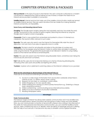 COMPUTER OPERATIONS  PACKAGES 
Dial-up Internet: In this type of access to the Internet, the user's computer is attached to a modem 
connected to a telephone line. Dial-up Internet access involves a modem that dials into an 
Internet service provider to establish a connection. 
Satellite Internet: Internet services that make use of the satellite communication media are termed 
as satellite Internet services. They are used in locations that are mobile thus making terrestrial 
Internet connectivity, an impossibility. 
Some Funny and Interesting Internet Terms 
Googling: The Google search engine, being the most popularly used one, has made the word, 
'google' synonymous to the concept of search engines. Searching the Internet by using the 
Google search engine is known as googling. 
Copypasta: If text is copy pasted from somewhere and posted in a forum, it is termed as a 
copypasta. The source is often unknown in such cases. 
Egosurfer: The web users who search over the Internet for themselves fall under the class of 
egosurfers. I am sure most of you play an egosurfer once in a while. 
Netiquette: This term is short for net etiquette and refers to the principles of courtesy and 
consideration for the people using the Internet. It refers to certain basic principles to adhere to 
while using the Internet. The general ethical principles to be followed in relation to using mailing 
systems of the Internet are termed as email etiquette. 
Trasher: The users who search over the Internet using all possible means, sometimes even risking the 
Internet security are known as trashers. 
Troll: Trolls are the users who try to become infamous on chat by introducing disturbing links, 
mimicking other users' posts and profiles and fighting with others. 
Youtuber: A person who is addicted to watching videos on the Internet is referred to as a youtuber 
What are the advantages  disadvantages of the Internet? Discuss 
These are far too broad and extending to all realms in life. For instance:- 
1) Access to a wide range of information from any location worldwide where there is 
internet access. i.e. airlines, resorts, books, authors. 
2) Research on any topic i.e. a professor, current affairs. 
3) Online Shopping i.e. for cars, specific dress. 
4) Online ordering and carrying out other business transactions e.g.. Ordering a cheque 
book, advertising a product. 
5) Online conferencing – communicating across international boundaries. 
6) Ability to access e-mail from any location worldwide. 
7) Reading newspapers online. 
Advantages 
Faster Communication 
The foremost target of Internet has always been speedy communication and it has excelled way 
beyond the expectations. Newer innovations are only going to make it faster and more reliable. 
Now, you can communicate in a fraction of second with a person who is sitting in the other part of 
the world. For more personal and interactive communication, you can avail the facilities of chat 
services, video conferencing and so on. Besides, there are plenty of messenger services in offering. 
With the help of such services, it has become very easy to establish a kind of global friendship 
rrmmmmaakkaahhaa@@ggmmaaiill..ccoomm 115 
 