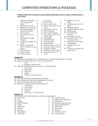 COMPUTER OPERATIONS  PACKAGES 
h.Briefly outline the procedures for performing the following functions using a word processor of 
your choice 
rrmmmmaakkaahhaa@@ggmmaaiill..ccoomm 133 
1. Opening a Microsoft 
word program for 
typing 
2. Saving a document 
3. Retrieving a document 
4. Setting landscape or 
portrait orientation 
5. Print preview 
6. Formatting text into 
italics 
7. Setting left and right 
margins 
8. Inserting a header or a 
footer 
9. Open a document 
which has been saved 
before 
10. Insert a picture 
11. Insert a table 
12. Printing a word 
document 
13. Exit MS Word 
14. Save a document 
15. Copy a document or a 
word 
16. Double line spacing 
17. Insert a header 
18. Insert page number 
19. Save a document onto 
a floppy disk 
20. Mail merge 
21. JUSTIFYING TEXT 
22. Inserting bullets 
23. Indenting text 
24. Moving a block of text 
25. Copying a block of text 
26. Creating a table 
27. Adding rows to a table 
28. Adding columns to a 
table 
29. Deleting rows of a 
table 
30. Deleting columns of a 
table 
31. Shading a table 
32. Merging cells of a table 
33. Splitting cells 
34. Changing text 
direction 
35. Inserting drop caps 
36. Having 2 columns on a 
word document 
37. Bordering and shading 
a paragraph 
38. Change case of a 
word 
39. Locking a word file with 
a password 
Question 26 
(a) Discuss any 4 possible uses of spreadsheets in a business organization. [8 marks] 
(b) Explain the following terms as used in spreadsheets 
I. Cell 
II. Range. [2 marks each] 
(c) Explain the following terms as used in a word processing 
I. Soft return 
II. Hard return 
III. Thesaurus 
IV. Widow 
V. Orphan. [2 marks each] 
Question 24 
(a) Define an electronic spreadsheet. [3 marks] 
(b) List 5 facilities provided by a spreadsheet. [5 marks] 
(c) What is word processing? [2 marks] 
(d) Explain the following word processing terms 
I. Justification 
II. Hard return 
III. Soft return 
IV. Header 
V. Orientation. [2 marks each] 
Question 15 
Briefly explain the following terms as used in a spreadsheet 
(a) Active cell 
(b) Cell 
(c) Legend 
(d) What if analysis 
(e) Label 
(f) FUNCTION 
(g) GRAPH 
(h) Formula 
(i) Cell address 
(j) Worksheet 
(k) Cell reference 
(l) Relative cell reference 
(m) Cell pointer 
(n) Absolute cell reference 
(o) Mixed cell reference 
(p) Work book 
(q) Goal seek 
(r) Range 
(s) Protected cells 
(t) Freeze panes 
 