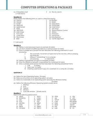 COMPUTER OPERATIONS  PACKAGES 
(u) Embedded chart (v) Row  column 
rrmmmmaakkaahhaa@@ggmmaaiill..ccoomm 134 
[1 mark each] 
Question 16 
Briefly explain the following terms as used in a Word processing 
(a) Orphan 
(b) Header 
(c) Footer 
(d) TEMPLATE 
(e) Spellchecker 
(f) FONT 
(g) TAB STOPS 
(h) Mail merge 
(i) Font type 
(j) Justification 
(k) Word wrap 
(l) Bold 
(m) Borders 
(n) Bullets 
(o) Hard return 
(p) STATUS BAR 
(q) Indentation 
(r) Soft return 
(s) Widow/Orphan Control 
(t) Widow 
(u) Thesaurus 
(v) Format bar 
(w) Standard bar 
(x) Center alignment 
[1 mark each] 
Question 6 
(a) Define a word processor  give an example [2 marks] 
(b) List down at least 5 facilities provided by a word processor [5 marks] 
(c) Give a suitable term/ phrase that best describes the following statements in word 
processing. 
i) The automatic movement of typed text to the new line, without pressing 
the enter key. 
ii) Different “handwritings” in a computer. 
iii) Line spacing. [1 mark each] 
(d) Define a spreadsheet and give an example [2 marks] 
(e) Give the difference between a spreadsheet  a worksheet [2 marks] 
(f) Give a suitable word/ phrase that best describes the following spreadsheet terms 
I. Cell [2 marks] 
II. Hard copy [2 marks] 
III. Creating a permanent copy of a worksheet on a computer. [2 marks] 
QUESTION 31 
(a) Define the term Operating System. [3 marks] 
(b) State any 4 functions of an operating system. [4 marks] 
(c) State any 3 examples of an Operating system (exclude the Windows family). 
[3 marks] 
(d) Define the following Windows Operating Systems based terms: 
I. Desktop 
II. Icon 
III. Taskbar 
IV. Window 
V. Cascade window [2marks each] 
Question 6 
Expand the following abbreviations. 
a) GIGO 
b) WYSIWYG 
c) LED 
d) LCD 
e) MS DOS 
f) OCR 
g) MICR 
h) CD ROM 
i) ASCII 
j) COM 
k) WIMP 
l) GUI 
m) WIMP 
n) CRT 
o) DBMS 
p) POP 3 
q) HTML 
r) URL 
s) TCP-IP 
t) CAD 
u) RAM 
v) ROM 
w) DSS 
x) LAN 
y) 4GL 
z) UPS 
aa) PABX 
bb) DRAM 
cc) SRAM 
dd) EFT 
ee) WAN 
ff) PC 
 
