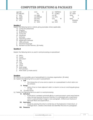 COMPUTER OPERATIONS  PACKAGES 
rrmmmmaakkaahhaa@@ggmmaaiill..ccoomm 135 
gg) MIS 
hh) EBCDIC 
ii) MHz 
jj) OMR 
kk) SDLC 
ll) HTTP 
mm) C 
PU 
nn) DBA 
oo) EPROM 
pp) VDU 
qq) ALU 
rr) DOS 
ss) FORTRAN 
tt) COBOL 
uu) ISP 
vv) CPU 
ww) W 
WW 
xx) DVD 
yy) VOIP 
zz) ISDN 
aaa) U 
RL 
bbb) P 
ROM[20 
marks] 
Question 7 
Explain the following terms in detail, giving examples where applicable. 
a) Computer peripherals 
b) Program 
c) BLUETOOTH 
d) Computer 
e) Hardware 
f) Software 
g) Operating system 
h) Application software 
i) Utility software 
j) Machine language. 
k) Random access memory. [20 marks] 
Question 8 
Explain the following terms as used in word processing or spreadsheet 
a) Menu 
b) Footer 
c) Soft return 
d) Edit 
e) Cell 
f) Label 
g) Chart 
h) Mail merge 
i) Print preview 
j) Work sheet. [2 marks each] 
Questions 
(a) Discuss any 4 possible uses of spreadsheets in a business organization. [8 marks] 
(b) Explain the following terms as used in spreadsheets 
I. Cell 
o The intersection of a row and a column on a spreadsheet in which data can 
be entered. 
II. Range. 
o Series of two or more adjacent cells in a column or row or a rectangular group 
of cells. 
III. [2 marks each] 
(c) Explain the following terms as used in a word processing 
VI. Soft return 
o A soft return is entered automatically by a word processor's word wrap feature 
when the text reaches the end of the line. It is contrasted with a hard return 
which is used primarily to begin a new paragraph. A little known feature of 
Microsoft Word and OpenOffice. ... 
VII. Hard return 
o Made by pressing the return or enter key on the keyboard. A hard return, or 
carriage return, creates a line break and identifies the end of a paragraph. 
VIII. Thesaurus 
 