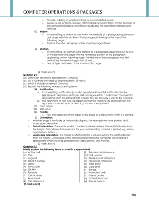 COMPUTER OPERATIONS  PACKAGES 
136 
o Provides a listing of words and their synonym/related words. 
o Guide to use of terms, showing relationships between them, for the purpose of 
providing standardized, controlled vocabulary for information storage and 
retrieval 
IX. Widow 
o In typesetting, a widow occurs when the majority of a paragraph appears on 
one page with the last line of that paragraph flowing to the top of the 
following page. ... 
o The last line of a paragraph at the top of a page of text. 
X. Orphan. 
o In typesetting, an orphan is the first line of a paragraph appearing on its own 
at the bottom of a page with the remaining portion of the paragraph 
appearing on the following page. The first line of the paragraph was left 
behind by the remaining portion of text. ... 
o Line of type on its own at the bottom of a page. 
[2 marks each] 
Question 24 
(a) Define an electronic spreadsheet. [3 marks] 
(b) List 5 facilities provided by a spreadsheet. [5 marks] 
(c) What is word processing? [2 marks] 
(d) Explain the following word processing terms 
VI. Justification 
a. In typesetting, justification (can also be referred to as 'full justification') is the 
typographic alignment setting of text or images within a column or measure to 
align along both the left and right margin. Text set this way is said to be justified. 
b. The alignment of text in a paragraph so that the margins are all straight on the 
right side, or the left side, or both. E.g. this text is left justified. 
VII. Hard return 
VIII. Soft return 
IX. Header 
o Text that appears at the top of every page of a document when it is printed. 
X. Orientation. 
o Whether page is vertically or horizontally aligned. For example we have portrait and 
landscape orientation. 
o Portrait orientation. The mode in which content is viewed where the width is shorter than 
the height. Portrait orientation mimics the way most reading material is printed, eg, letters, 
newspapers, books. ... 
o Landscape orientation. The mode in which content is viewed where the width is longer 
than the height. Landscape is the traditional orientation for computer viewing and is 
appropriate when viewing spreadsheets, video games, and movies. 
[2 marks each] 
Question 15 
Briefly explain the following terms as used in a spreadsheet 
(a) Active cell 
(b) Cell 
(c) Legend 
(d) What if analysis 
(e) Label 
(f) FUNCTION 
(g) GRAPH 
(h) Formula 
(i) Cell address 
(j) Worksheet 
(k) Cell reference 
(l) Relative cell reference 
(m) Cell pointer 
(n) Absolute cell reference 
(o) Mixed cell reference 
(p) Work book 
(q) Goal seek 
(r) Range 
(s) Protected cells 
(t) Freeze panes 
(u) Embedded chart 
(v) Row  column 
[1 mark each] 
 