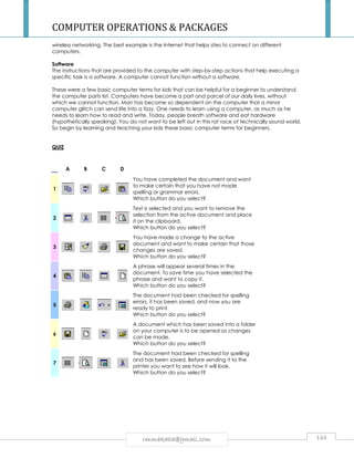 COMPUTER OPERATIONS  PACKAGES 
wireless networking. The best example is the Internet that helps sites to connect on different 
computers. 
Software 
The instructions that are provided to the computer with step-by-step actions that help executing a 
specific task is a software. A computer cannot function without a software. 
These were a few basic computer terms for kids that can be helpful for a beginner to understand 
the computer parts list. Computers have become a part and parcel of our daily lives, without 
which we cannot function. Man has become so dependent on the computer that a minor 
computer glitch can send life into a tizzy. One needs to learn using a computer, as much as he 
needs to learn how to read and write. Today, people breath software and eat hardware 
(hypothetically speaking). You do not want to be left out in this rat race of technically sound world. 
So begin by learning and teaching your kids these basic computer terms for beginners. 
rmmakaha@gmail.com 144 
QUIZ 
A B C D 
1 
You have completed the document and want 
to make certain that you have not made 
spelling or grammar errors. 
Which button do you select? 
2 
Text is selected and you want to remove the 
selection from the active document and place 
it on the clipboard. 
Which button do you select? 
3 
You have made a change to the active 
document and want to make certain that those 
changes are saved. 
Which button do you select? 
4 
A phrase will appear several times in the 
document. To save time you have selected the 
phrase and want to copy it. 
Which button do you select? 
5 
The document had been checked for spelling 
errors, it has been saved, and now you are 
ready to print. 
Which button do you select? 
6 
A document which has been saved into a folder 
on your computer is to be opened so changes 
can be made. 
Which button do you select? 
7 
The document had been checked for spelling 
and has been saved. Before sending it to the 
printer you want to see how it will look. 
Which button do you select? 
 