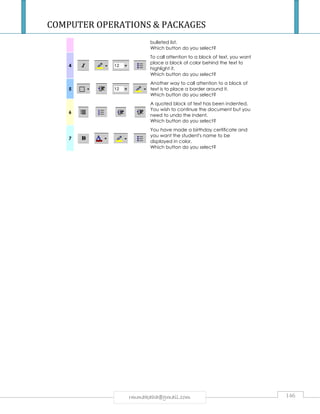 COMPUTER OPERATIONS  PACKAGES 
bulleted list. 
Which button do you select? 
rmmakaha@gmail.com 146 
4 
To call attention to a block of text, you want 
place a block of color behind the text to 
highlight it. 
Which button do you select? 
5 
Another way to call attention to a block of 
text is to place a border around it. 
Which button do you select? 
6 
A quoted block of text has been indented. 
You wish to continue the document but you 
need to undo the indent. 
Which button do you select? 
7 
You have made a birthday certificate and 
you want the student's name to be 
displayed in color. 
Which button do you select? 
