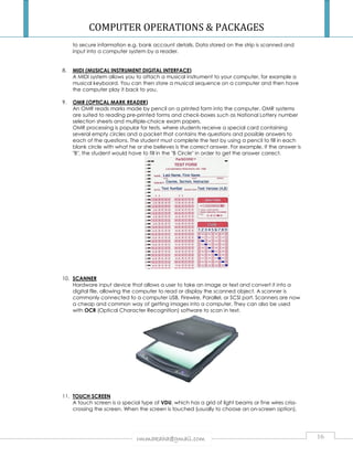COMPUTER OPERATIONS  PACKAGES 
to secure information e.g. bank account details 
input into a computer system by a reader. 
details. Data stored on the strip is scanned and 
8. MIDI (MUSICAL INSTRUMENT DIGITAL INTERFACE 
INTERFACE) 
A MIDI system allows you to attach a musical instrument to your computer, for example a 
musical keyboard. You can then store a 
the computer play it back to you. 
9. OMR (OPTICAL MARK READER 
musical sequence on a computer and then have 
READER) 
An OMR reads marks made by pencil on a printed form into the computer. OMR systems 
are suited to reading pre 
selection sheets and multiple 
OMR processing is popular for tests, where students receive a special card containing 
several empty circles and a packet that contains the questions and possible answers to 
each of the questions. The student must complete the test by using a pencil to fill in each 
blank circle with what he or she believes is the correct answer. For example, if the answer is 
B, the student would have to fill in the B Circle in order to get the answer 
10. SCANNER 
pre-printed forms and check-boxes such as National Lottery number 
multiple-choice exam papers. 
Hardware input device that allows a user to take an image or text and convert it into a 
digital file, allowing the computer to read or display the scanned object. A scanner is 
commonly connected to a computer USB, Firewire, Parallel, or SCSI port. 
a cheap and common way of getting images into a computer. They can also be used 
with OCR (Optical Character Recognition) softw 
11. TOUCH SCREEN 
A touch screen is a special type of 
crossing the screen. When the screen is touched (usually to choose an on 
rmmakaha@gmail.com 
correct. 
Scanners 
software to scan in text. 
VDU, which has a grid of light beams or fine wires criss 
on-screen option), 
16 
. tional are now 
, criss-screen 
 