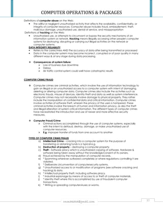 COMPUTER OPERATIONS  PACKAGES 
Definitions of computer abuse on the Web: 
• The willful or negligent unauthorized activity that affects the availability, confidentiality, or 
integrity of computer resources. Computer abuse includes fraud, embezzlement, theft, 
malicious damage, unauthorized use, denial of service, and misappropriation 
Definitions of hacking on the Web: 
• Unauthorized use, or attempts to circumvent or bypass the security mechanisms of an 
information system or network. Hacking means illegally accessing other people's computer 
systems for destroying, disrupting or carrying out illegal activities on the network or 
computer systems. 
DATA INTEGRITY/RELIABILITY 
• Refers to the correctness AND The accuracy of data after being transmitted or processed 
• Data in the computer system may become incorrect, corrupted or of poor quality in many 
different ways  at any stage during data processing. 
 Consequences of system failure: 
 Loss of business due downtime 
 Delays 
 Air traffic control system could well have catastrophic results 
rmmakaha@gmail.com 37 
COMPUTER CRIME/FRAUD 
 Computer crimes are criminal activities, which involve the use of information technology to 
gain an illegal or an unauthorized access to a computer system with intent of damaging, 
deleting or altering computer data. Computer crimes also include the activities such as 
electronic frauds, misuse of devices, identity theft and data as well as system interference. 
Computer crimes may not necessarily involve damage to physical property. They rather 
include the manipulation of confidential data and critical information. Computer crimes 
involve activities of software theft, wherein the privacy of the users is hampered. These 
criminal activities involve the breach of human and information privacy, as also the theft 
and illegal alteration of system critical information. The different types of computer crimes 
have necessitated the introduction and use of newer and more effective security 
measures. 
 Computer Fraud/Crime 
 Criminal actions accomplished through the use of computer systems, especially 
with the intent to defraud, destroy, damage, or make unauthorized use of 
computer resources. 
 E.g. improper transfer of funds from one account to another 
TYPES OF COMPUTER CRIME/FRAUD 
a) Intellectual Crime – cracking into a computer system for the purpose of 
transferring or obtaining funds is a typical e.g. 
b) Destruction of property – destroying a computer property 
c) Theft – Software piracy which is unauthorized copying of software. Hardware  
software being taken away without the knowledge/consent of its owners. 
d) Fraud achieved by the manipulation of computer records. 
e) * Spamming wherever outlawed completely or where regulations controlling it are 
violated. 
f) * Deliberate circumvention of computersecurity systems. 
g) * Unauthorized access to or modification of programs (see software cracking and 
hacking)  data. 
h) * Intellectual property theft, including software piracy. 
i) * Industrial espionage by means of access to or theft of computer materials. 
j) * Identity theft where this is accomplished by use of fraudulent computer 
transactions. 
k) * Writing or spreading computerviruses or worms. 
 
