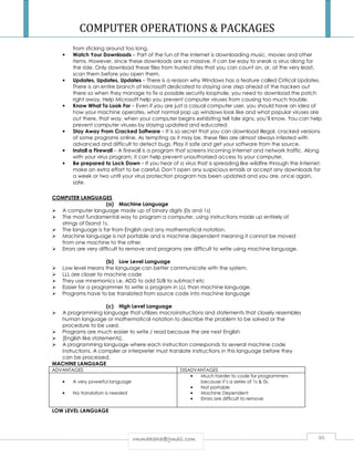 COMPUTER OPERATIONS  PACKAGES 
from sticking around too long. 
• Watch Your Downloads – Part of the fun of the Internet is downloading music, movies and other 
items. However, since these downloads are so massive, it can be easy to sneak a virus along for 
the ride. Only download these files from trusted sites that you can count on, or, at the very least, 
scan them before you open them. 
• Updates, Updates, Updates – There is a reason why Windows has a feature called Critical Updates. 
There is an entire branch of Microsoft dedicated to staying one step ahead of the hackers out 
there so when they manage to fix a possible security loophole, you need to download the patch 
right away. Help Microsoft help you prevent computer viruses from causing too much trouble. 
• Know What To Look For – Even if you are just a casual computer user, you should have an idea of 
how your machine operates, what normal pop up windows look like and what popular viruses are 
out there, that way, when your computer begins exhibiting tell tale signs, you’ll know. You can help 
prevent computer viruses by staying updated and educated. 
• Stay Away From Cracked Software – It is so secret that you can download illegal, cracked versions 
of some programs online. As tempting as it may be, these files are almost always infested with 
advanced and difficult to detect bugs. Play it safe and get your software from the source. 
• Install a Firewall – A firewall is a program that screens incoming Internet and network traffic. Along 
with your virus program, it can help prevent unauthorized access to your computer. 
• Be prepared to Lock Down – If you hear of a virus that is spreading like wildfire through the Internet, 
make an extra effort to be careful. Don’t open any suspicious emails or accept any downloads for 
a week or two until your virus protection program has been updated and you are, once again, 
safe. 
rrmmmmaakkaahhaa@@ggmmaaiill..ccoomm 46 
COMPUTER LANGUAGES 
(a) Machine Language 
 A computer language made up of binary digits (0s and 1s) 
 The most fundamental way to program a computer, using instructions made up entirely of 
strings of 0sand 1s. 
 The language is far from English and any mathematical notation. 
 Machine language is not portable and is machine dependent meaning it cannot be moved 
from one machine to the other. 
 Errors are very difficult to remove and programs are difficult to write using machine language. 
(b) Low Level Language 
 Low level means the language can better communicate with the system. 
 LLL are closer to machine code 
 They use mnemonics i.e. ADD to add SUB to subtract etc 
 Easier for a programmer to write a program in LLL than machine language. 
 Programs have to be translated from source code into machine language 
(c) High Level Language 
 A programming language that utilizes macroinstructions and statements that closely resembles 
human language or mathematical notation to describe the problem to be solved or the 
procedure to be used. 
 Programs are much easier to write / read because the are next English 
 [English like statements]. 
 A programming language where each instruction corresponds to several machine code 
instructions. A compiler or interpreter must translate instructions in this language before they 
can be processed. 
MACHINE LANGUAGE 
ADVANTAGES DISADVANTAGES 
• A very powerful language 
• No translation is needed 
• Much harder to code for programmers 
because it’s a series of 1s  0s. 
• Not portable 
• Machine Dependent 
• Errors are difficult to remove 
LOW LEVEL LANGUAGE 
 
